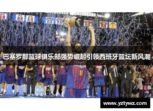 巴塞罗那篮球俱乐部强势崛起引领西班牙篮坛新风潮