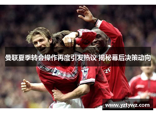 曼联夏季转会操作再度引发热议 揭秘幕后决策动向