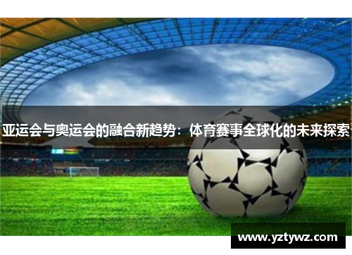 亚运会与奥运会的融合新趋势：体育赛事全球化的未来探索