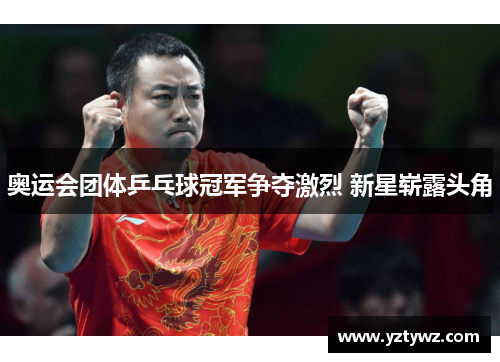 奥运会团体乒乓球冠军争夺激烈 新星崭露头角